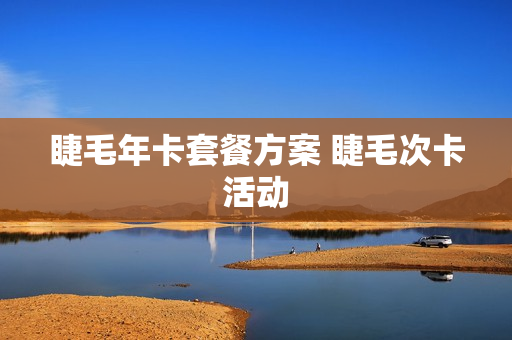 睫毛年卡套餐方案 睫毛次卡活动