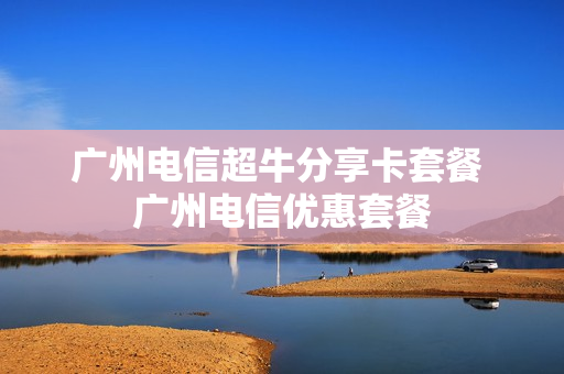 广州电信超牛分享卡套餐 广州电信优惠套餐
