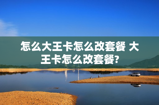 怎么大王卡怎么改套餐 大王卡怎么改套餐?