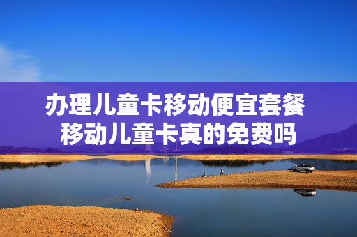 办理儿童卡移动便宜套餐 移动儿童卡真的免费吗