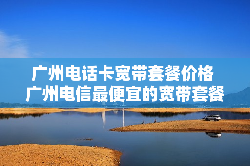 广州电话卡宽带套餐价格 广州电信最便宜的宽带套餐