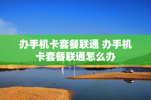 办手机卡套餐联通 办手机卡套餐联通怎么办