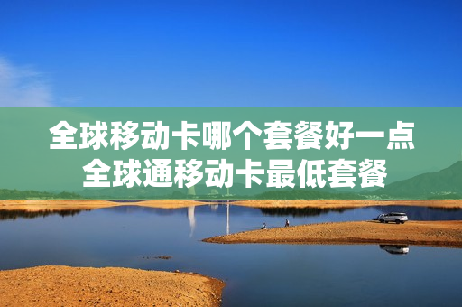 全球移动卡哪个套餐好一点 全球通移动卡最低套餐