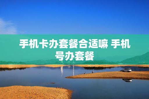 手机卡办套餐合适嘛 手机号办套餐
