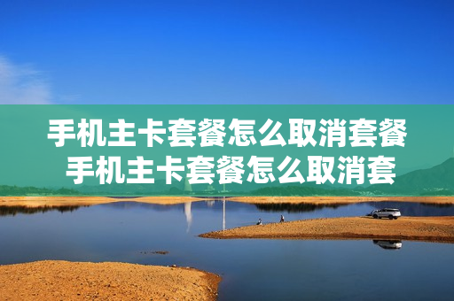 手机主卡套餐怎么取消套餐 手机主卡套餐怎么取消套餐业务