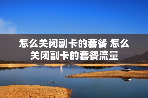 怎么关闭副卡的套餐 怎么关闭副卡的套餐流量