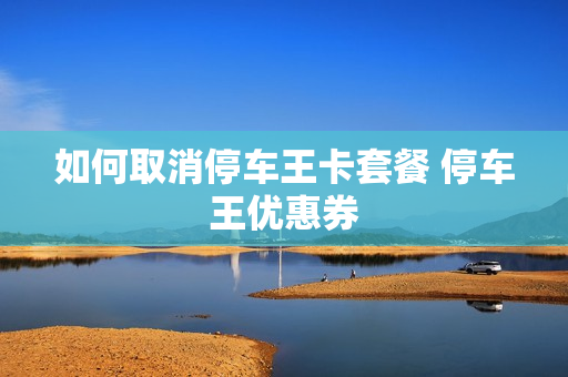 如何取消停车王卡套餐 停车王优惠券