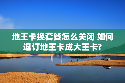 地王卡换套餐怎么关闭 如何退订地王卡成大王卡?