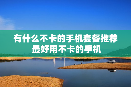 有什么不卡的手机套餐推荐 最好用不卡的手机