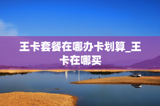 王卡套餐在哪办卡划算_王卡在哪买