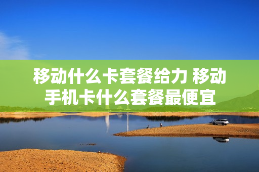 移动什么卡套餐给力 移动手机卡什么套餐最便宜