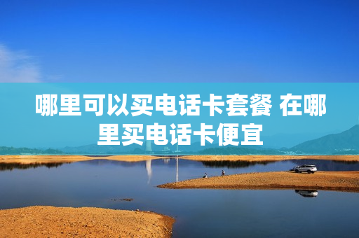 哪里可以买电话卡套餐 在哪里买电话卡便宜