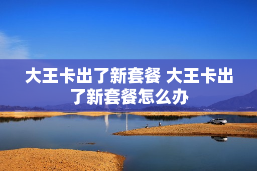 大王卡出了新套餐 大王卡出了新套餐怎么办