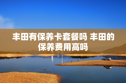 丰田有保养卡套餐吗 丰田的保养费用高吗