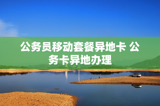 公务员移动套餐异地卡 公务卡异地办理