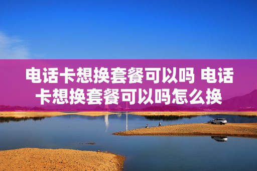 电话卡想换套餐可以吗 电话卡想换套餐可以吗怎么换