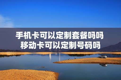 手机卡可以定制套餐吗吗 移动卡可以定制号码吗
