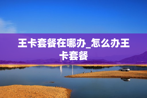 王卡套餐在哪办_怎么办王卡套餐