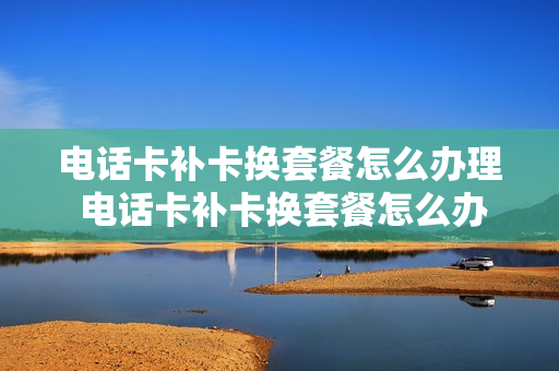 电话卡补卡换套餐怎么办理 电话卡补卡换套餐怎么办理手续
