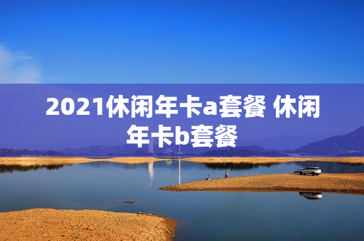 2021休闲年卡a套餐 休闲年卡b套餐