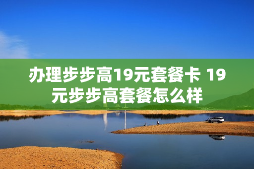 办理步步高19元套餐卡 19元步步高套餐怎么样