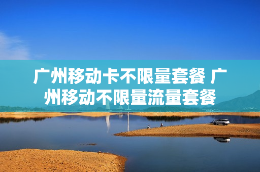 广州移动卡不限量套餐 广州移动不限量流量套餐