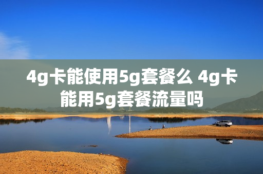 4g卡能使用5g套餐么 4g卡能用5g套餐流量吗