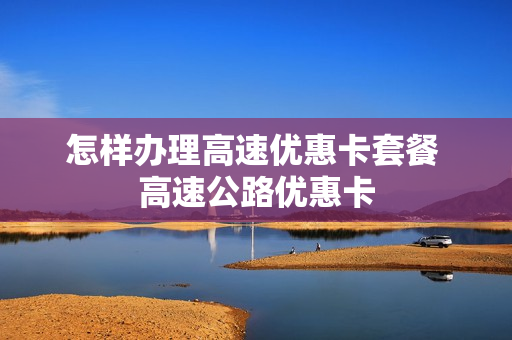 怎样办理高速优惠卡套餐 高速公路优惠卡