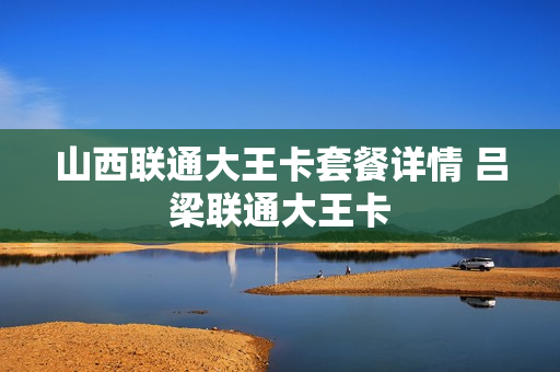 山西联通大王卡套餐详情 吕梁联通大王卡