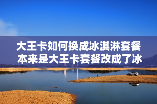 大王卡如何换成冰淇淋套餐 本来是大王卡套餐改成了冰激凌套餐,能不能改回来