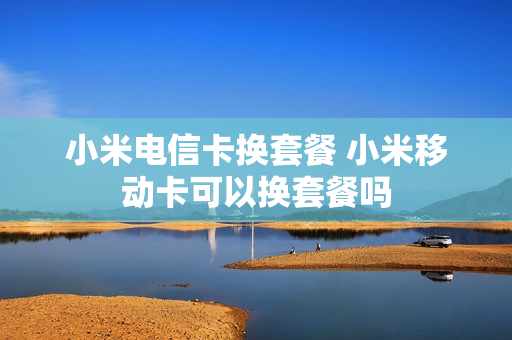 小米电信卡换套餐 小米移动卡可以换套餐吗