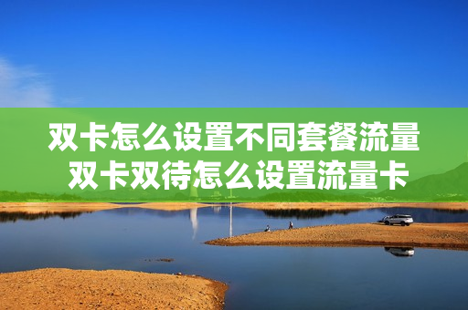 双卡怎么设置不同套餐流量 双卡双待怎么设置流量卡和电话卡