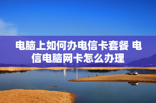 电脑上如何办电信卡套餐 电信电脑网卡怎么办理