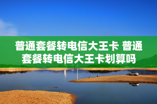 普通套餐转电信大王卡 普通套餐转电信大王卡划算吗