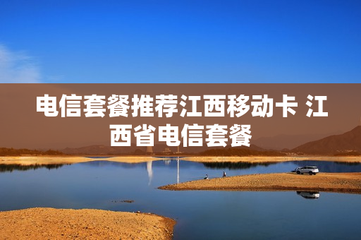 电信套餐推荐江西移动卡 江西省电信套餐
