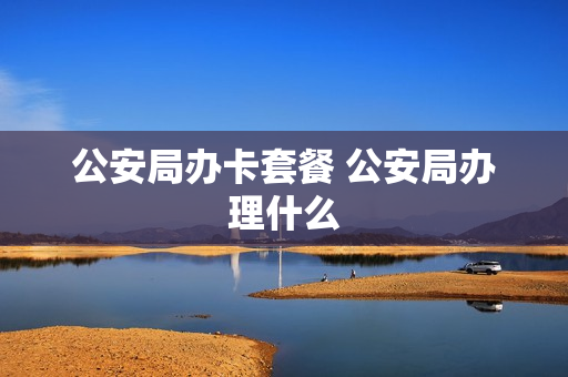 公安局办卡套餐 公安局办理什么