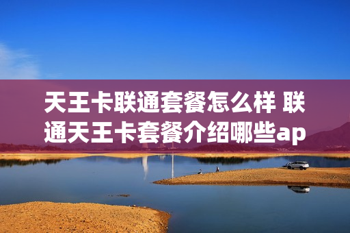 天王卡联通套餐怎么样 联通天王卡套餐介绍哪些app免流量