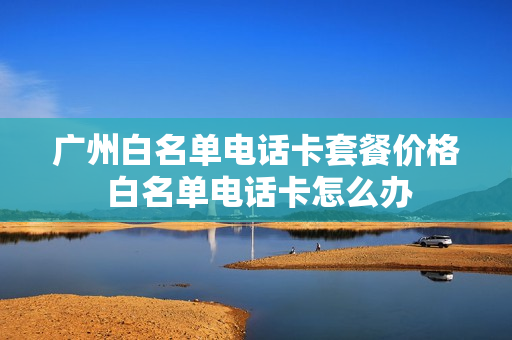 广州白名单电话卡套餐价格 白名单电话卡怎么办