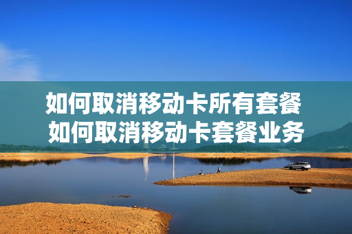 如何取消移动卡所有套餐 如何取消移动卡套餐业务
