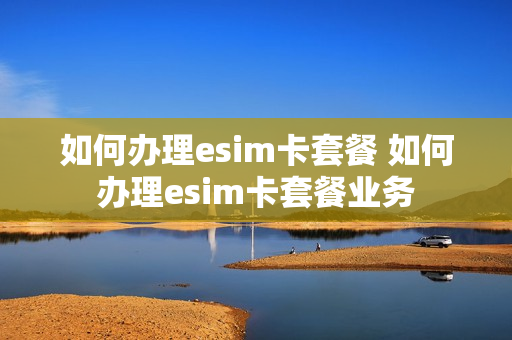 如何办理esim卡套餐 如何办理esim卡套餐业务