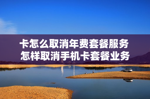 卡怎么取消年费套餐服务 怎样取消手机卡套餐业务