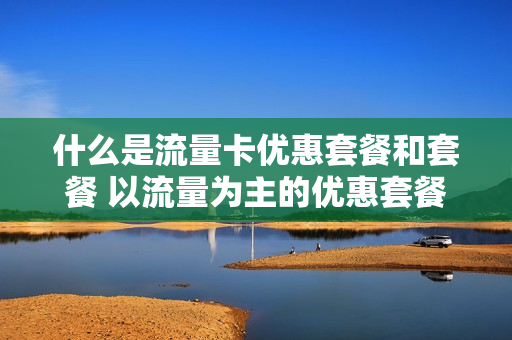 什么是流量卡优惠套餐和套餐 以流量为主的优惠套餐
