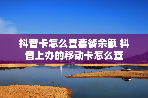 抖音卡怎么查套餐余额 抖音上办的移动卡怎么查