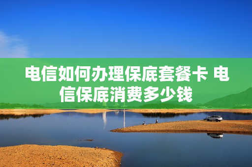 电信如何办理保底套餐卡 电信保底消费多少钱