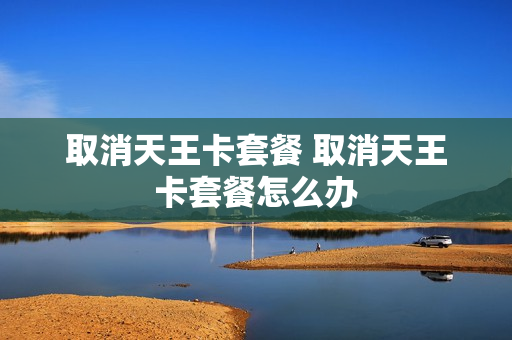 取消天王卡套餐 取消天王卡套餐怎么办