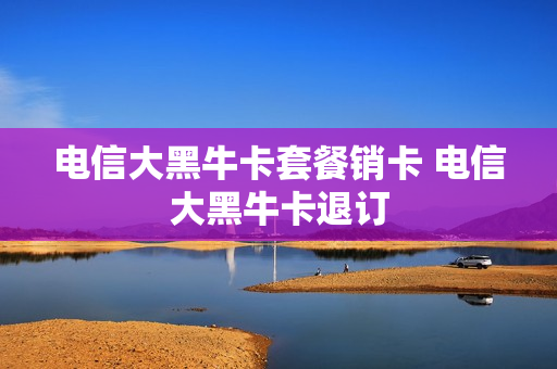 电信大黑牛卡套餐销卡 电信大黑牛卡退订