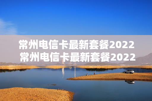 常州电信卡最新套餐2022 常州电信卡最新套餐2022年