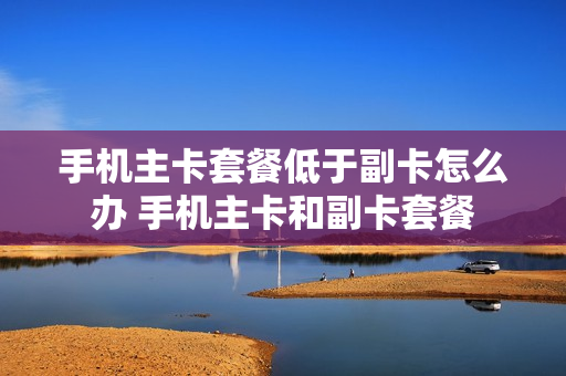 手机主卡套餐低于副卡怎么办 手机主卡和副卡套餐