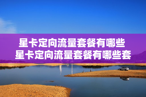 星卡定向流量套餐有哪些 星卡定向流量套餐有哪些套餐