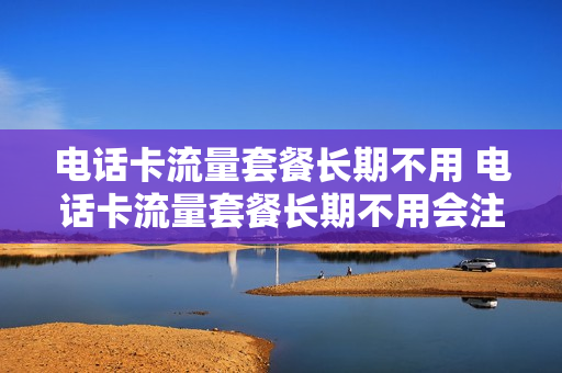 电话卡流量套餐长期不用 电话卡流量套餐长期不用会注销吗